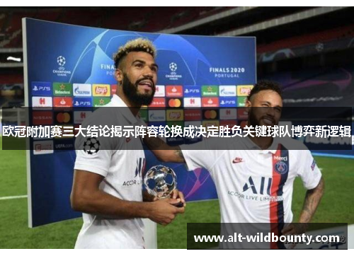 欧冠附加赛三大结论揭示阵容轮换成决定胜负关键球队博弈新逻辑