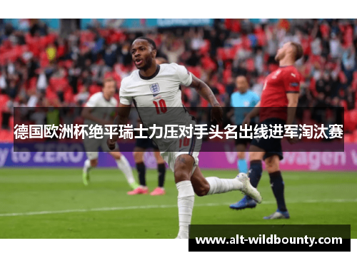 德国欧洲杯绝平瑞士力压对手头名出线进军淘汰赛